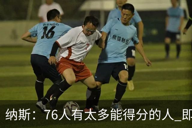 纳斯：76人有太多能得分的人 即使战术没打出来也有人能直接投进